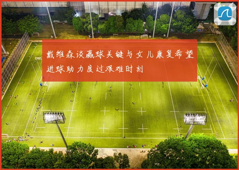 戴维森谈赢球关键与女儿康复希望进球助力度过艰难时刻