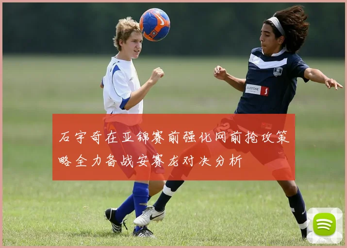 石宇奇在亚锦赛前强化网前抢攻策略全力备战安赛龙对决分析