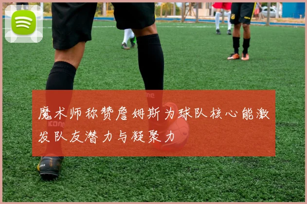 魔术师称赞詹姆斯为球队核心能激发队友潜力与凝聚力
