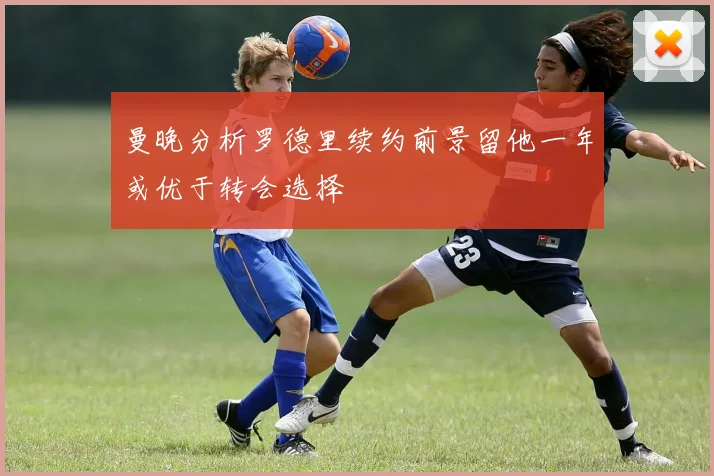 曼晚分析罗德里续约前景留他一年或优于转会选择