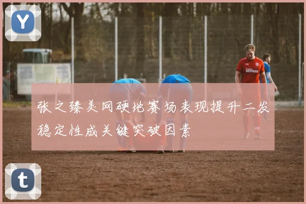 张之臻美网硬地赛场表现提升二发稳定性成关键突破因素