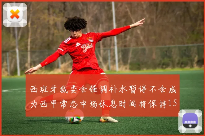 西班牙裁委会强调补水暂停不会成为西甲常态中场休息时间将保持15分钟不变