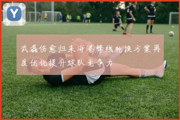 武磊伤愈归来海港锋线轮换方案再度优化提升球队竞争力