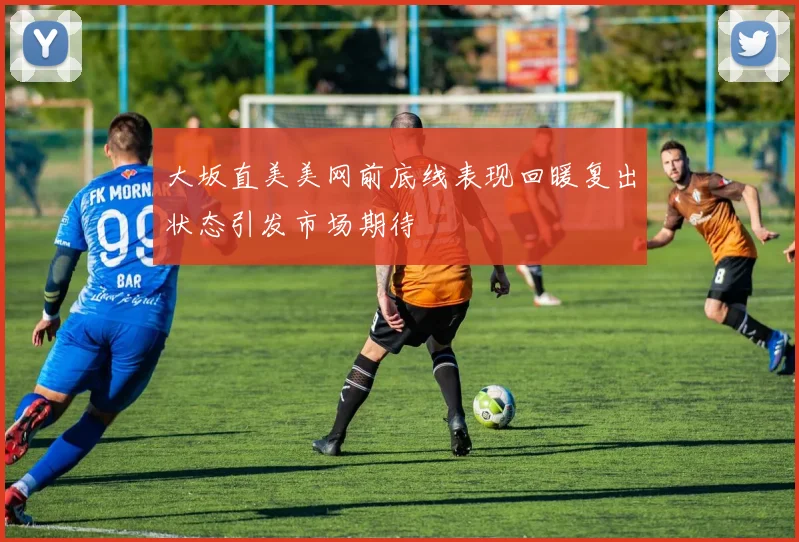 大坂直美美网前底线表现回暖复出状态引发市场期待