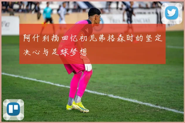 阿什利扬回忆初见弗格森时的坚定决心与足球梦想