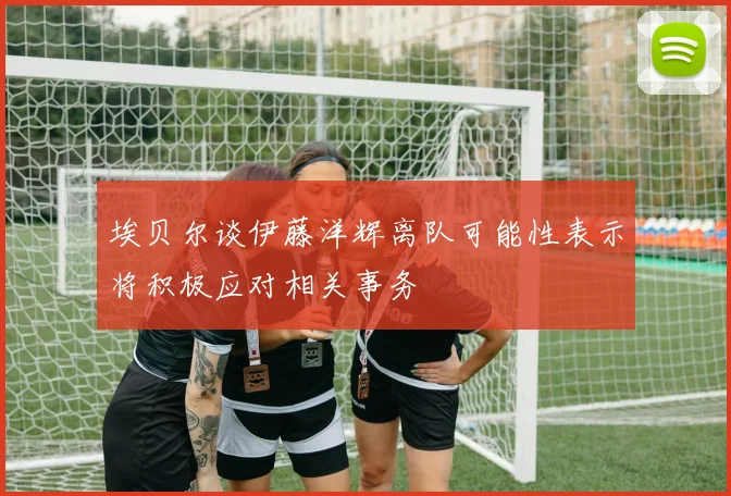 埃贝尔谈伊藤洋辉离队可能性表示将积极应对相关事务