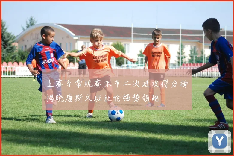 上赛季常规赛末节二次进攻得分榜揭晓唐斯文班杜伦强势领跑
