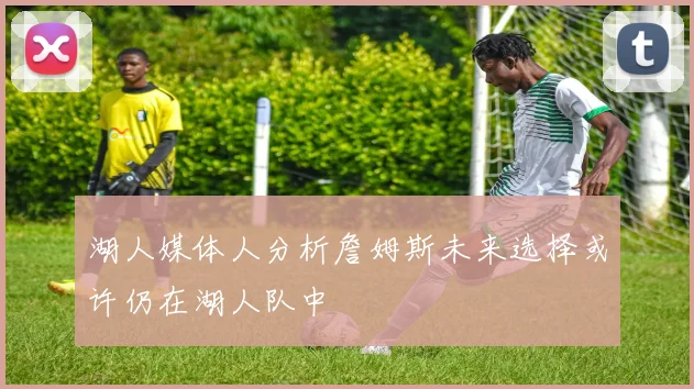 湖人媒体人分析詹姆斯未来选择或许仍在湖人队中