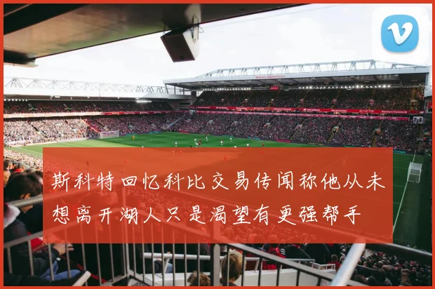斯科特回忆科比交易传闻称他从未想离开湖人只是渴望有更强帮手