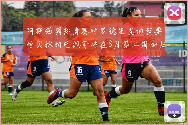 阿斯强调热身赛对恩德里克的重要性贝林姆巴佩等将在8月第二周回归