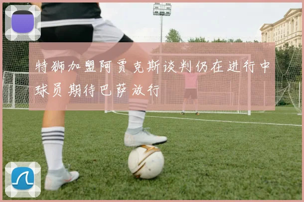 特狮加盟阿贾克斯谈判仍在进行中球员期待巴萨放行