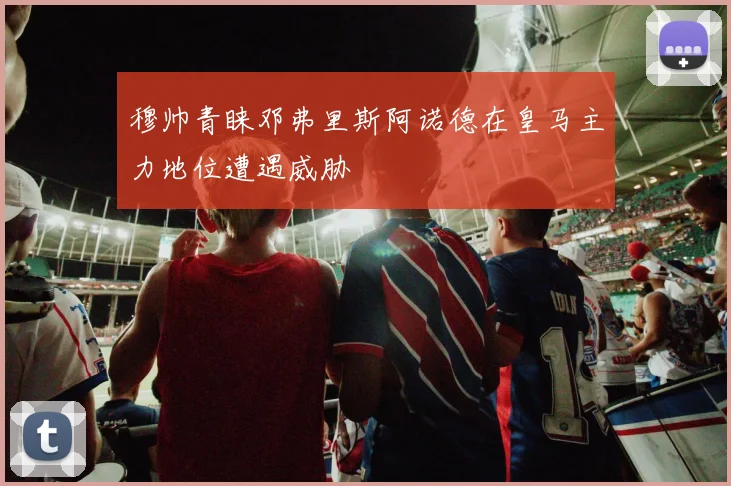 穆帅青睐邓弗里斯阿诺德在皇马主力地位遭遇威胁
