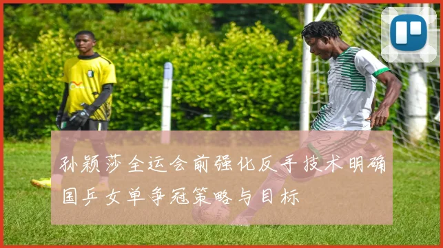 孙颖莎全运会前强化反手技术明确国乒女单争冠策略与目标