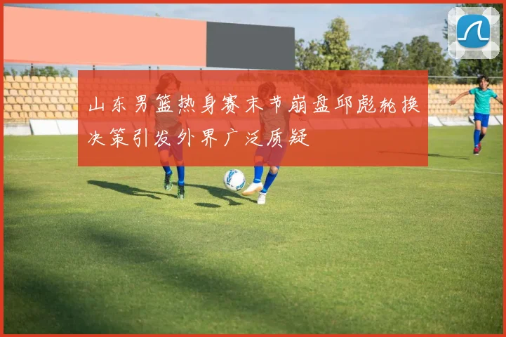 山东男篮热身赛末节崩盘邱彪轮换决策引发外界广泛质疑