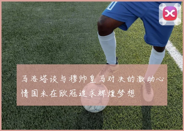 马洛塔谈与穆帅皇马对决的激动心情国米在欧冠追求辉煌梦想