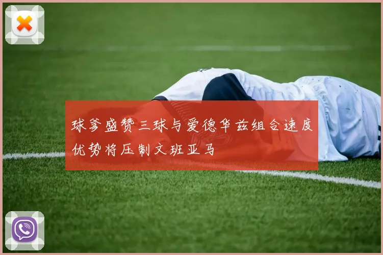 球爹盛赞三球与爱德华兹组合速度优势将压制文班亚马