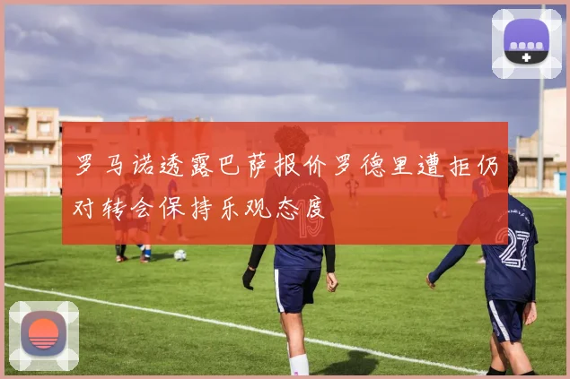 罗马诺透露巴萨报价罗德里遭拒仍对转会保持乐观态度