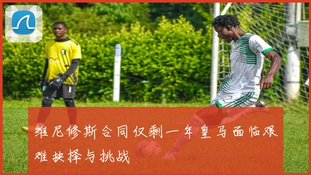 维尼修斯合同仅剩一年皇马面临艰难抉择与挑战