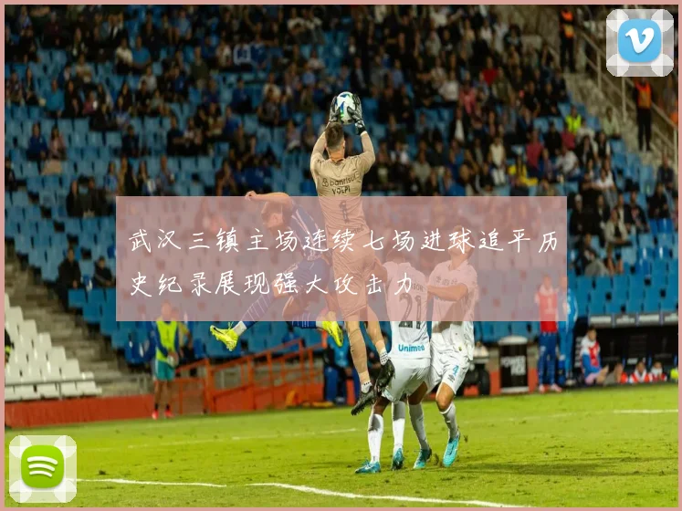 武汉三镇主场连续七场进球追平历史纪录展现强大攻击力