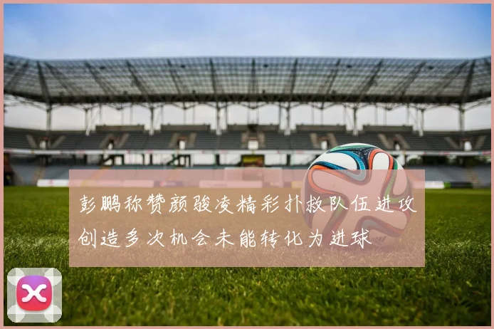 彭鹏称赞颜骏凌精彩扑救队伍进攻创造多次机会未能转化为进球