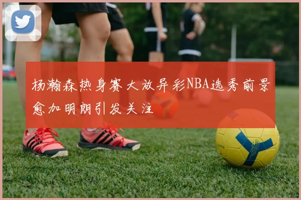 杨瀚森热身赛大放异彩NBA选秀前景愈加明朗引发关注