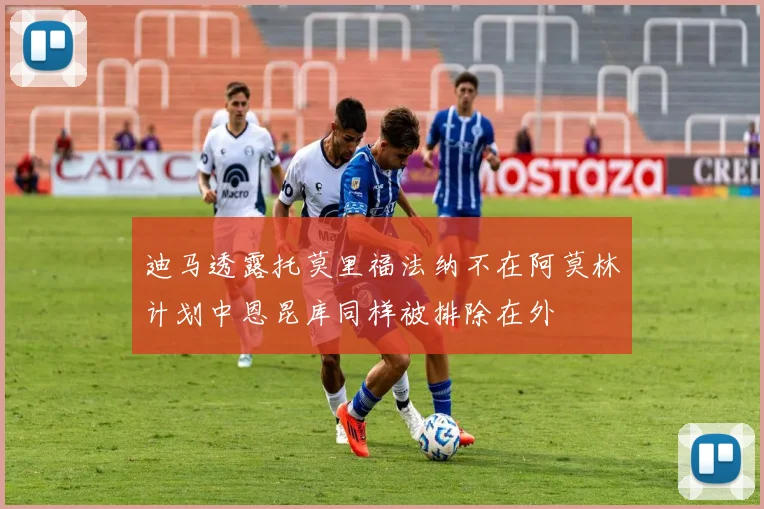 迪马透露托莫里福法纳不在阿莫林计划中恩昆库同样被排除在外