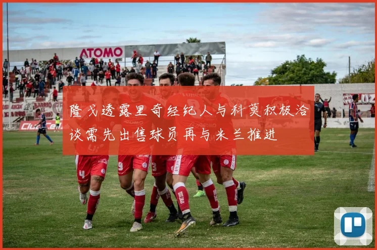 隆戈透露里奇经纪人与科莫积极洽谈需先出售球员再与米兰推进