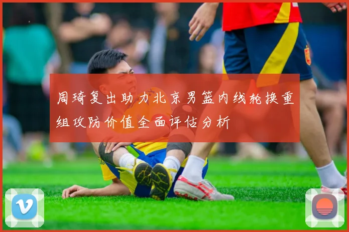 周琦复出助力北京男篮内线轮换重组攻防价值全面评估分析