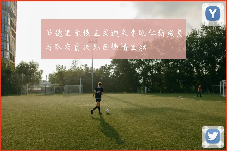 马德里竞技正式迎来李刚仁新成员与队友首次见面热情互动